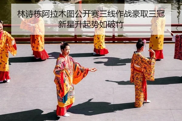 林诗栋阿拉木图公开赛三线作战豪取三冠 新星升起势如破竹